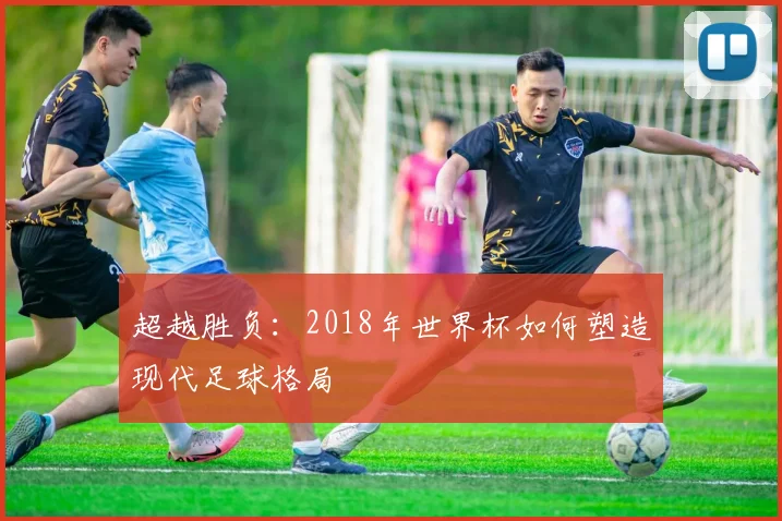 超越胜负：2018年世界杯如何塑造现代足球格局