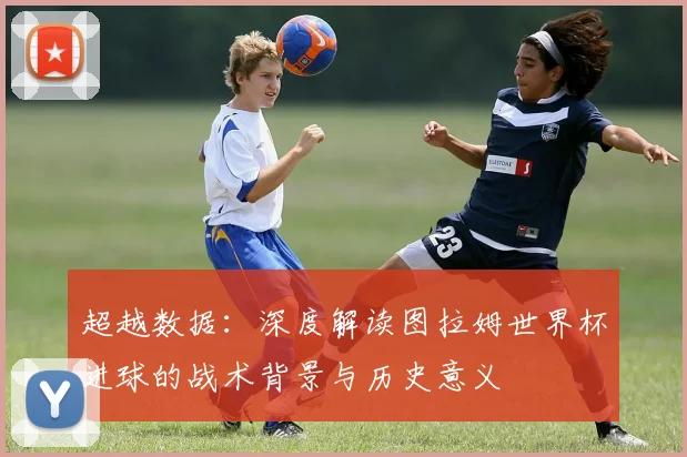 超越数据：深度解读图拉姆世界杯进球的战术背景与历史意义